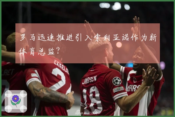 罗马迅速推进引入索利亚诺作为新体育总监？