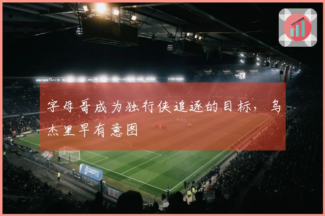 字母哥成为独行侠追逐的目标，乌杰里早有意图