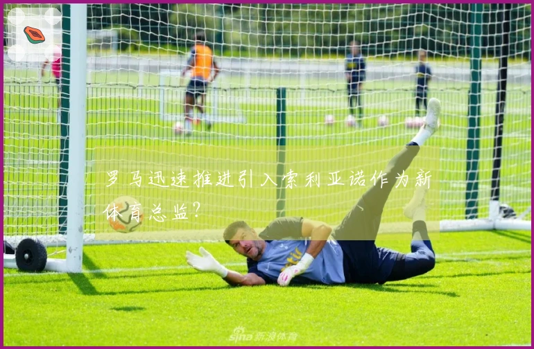 罗马迅速推进引入索利亚诺作为新体育总监？